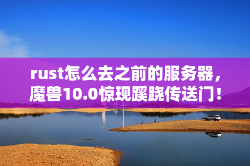 rust怎么去之前的服务器,魔兽10.0惊现蹊跷传送门!老玩家泪目,这路我们走了二十年啊! rust怎么去之前的服务器,魔兽10.0惊现蹊跷传送门!老玩家泪目,这路我们走了二十年啊!