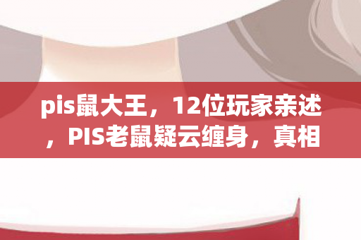 pis鼠大王，12位玩家亲述，PIS老鼠疑云缠身，真相揭晓时我直接绷不住了！