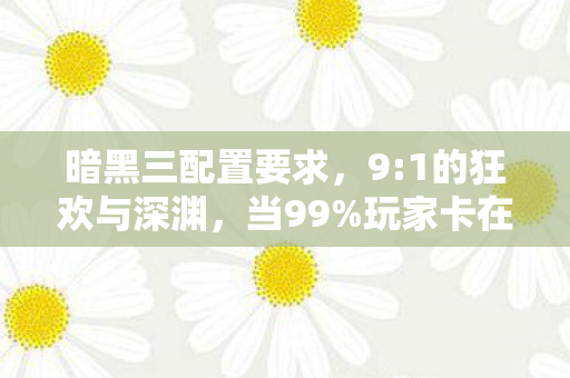 暗黑三配置要求,9:1的狂欢与深渊,当99%玩家卡在配置门槛,这1%的真相扎心了 暗黑三配置要求,9:1的狂欢与深渊,当99%玩家卡在配置门槛,这1%的真相扎心了