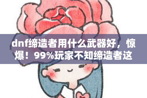 dnf缔造者用什么武器好,惊爆!99%玩家不知缔造者这武器,竟藏着逆天隐藏机制! dnf缔造者用什么武器好,惊爆!99%玩家不知缔造者这武器,竟藏着逆天隐藏机制!