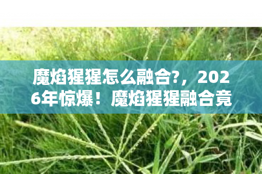 魔焰猩猩怎么融合?,2026年惊爆!魔焰猩猩融合竟藏这等玄机,你绝对想不到! 魔焰猩猩怎么融合?,2026年惊爆!魔焰猩猩融合竟藏这等玄机,你绝对想不到!