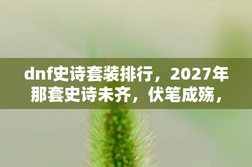 dnf史诗套装排行,2027年那套史诗未齐,伏笔成殇,鼻子一酸忆往昔 dnf史诗套装排行,2027年那套史诗未齐,伏笔成殇,鼻子一酸忆往昔