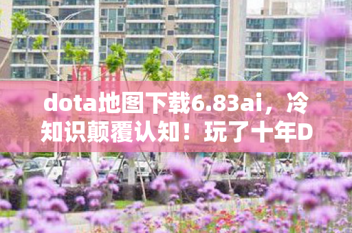 dota地图下载6.83ai，冷知识颠覆认知！玩了十年Dota，AI地图下载竟藏着目瞪口呆的秘密