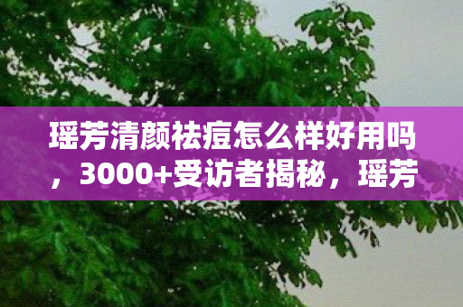 瑶芳清颜祛痘怎么样好用吗，3000+受访者揭秘，瑶芳清颜祛痘真有那么神？真相绷不住了！