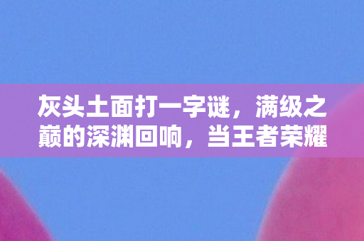 灰头土面打一字谜，满级之巅的深渊回响，当王者荣耀沦为灵魂荒漠的悖论囚笼
