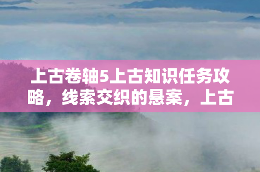 上古卷轴5上古知识任务攻略,线索交织的悬案,上古卷轴5中那毛骨悚然的上古知识之谜 上古卷轴5上古知识任务攻略,线索交织的悬案,上古卷轴5中那毛骨悚然的上古知识之谜
