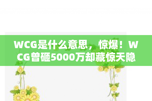 WCG是什么意思，惊爆！WCG曾砸5000万却藏惊天隐情，结果让人吓一跳！