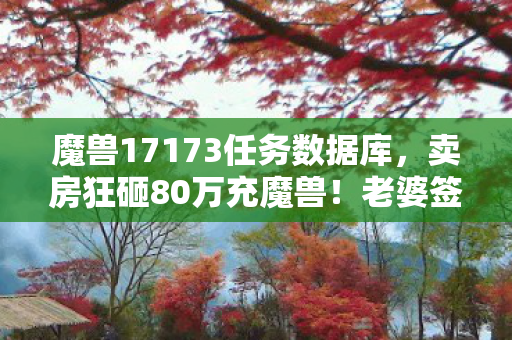 魔兽17173任务数据库,卖房狂砸80万充魔兽!老婆签离婚协议时,我才看清这隐情有多吓人 魔兽17173任务数据库,卖房狂砸80万充魔兽!老婆签离婚协议时,我才看清这隐情有多吓人