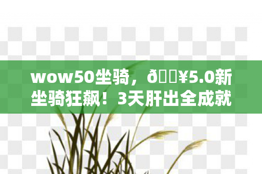 wow50坐骑,🔥5.0新坐骑狂飙!3天肝出全成就,这速度爽到飞起! wow50坐骑,🔥5.0新坐骑狂飙!3天肝出全成就,这速度爽到飞起!