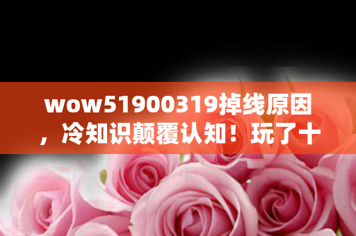 wow51900319掉线原因,冷知识颠覆认知!玩了十年WOW5.1,真相让我目瞪口呆 wow51900319掉线原因,冷知识颠覆认知!玩了十年WOW5.1,真相让我目瞪口呆