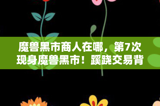 魔兽黑市商人在哪，第7次现身魔兽黑市！蹊跷交易背后，竟藏着让人后背发凉的真相