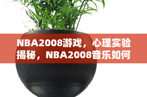 NBA2008游戏,心理实验揭秘,NBA2008音乐如何让你沉迷?细思极恐! NBA2008游戏,心理实验揭秘,NBA2008音乐如何让你沉迷?细思极恐!