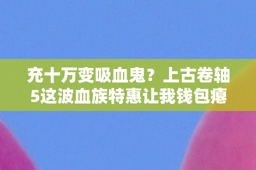 充十万变吸血鬼?上古卷轴5这波血族特惠让我钱包瘪到吓一跳! 充十万变吸血鬼?上古卷轴5这波血族特惠让我钱包瘪到吓一跳!