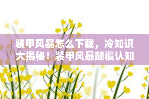 装甲风暴怎么下载,冷知识大揭秘!装甲风暴颠覆认知设计,让你目瞪口呆! 装甲风暴怎么下载,冷知识大揭秘!装甲风暴颠覆认知设计,让你目瞪口呆!