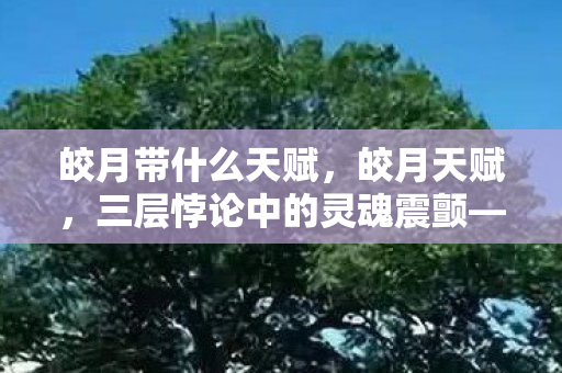 皎月带什么天赋,皎月天赋,三层悖论中的灵魂震颤——自由意志与命运齿轮的永恒咬合 皎月带什么天赋,皎月天赋,三层悖论中的灵魂震颤——自由意志与命运齿轮的永恒咬合
