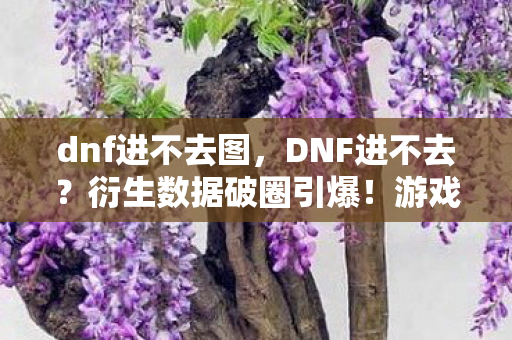 dnf进不去图，DNF进不去？衍生数据破圈引爆！游戏IP竟成潮流新宠