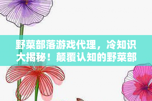 野菜部落游戏代理，冷知识大揭秘！颠覆认知的野菜部落真相，让你目瞪口呆！