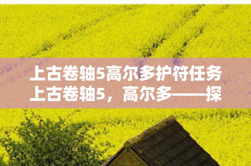 上古卷轴5高尔多护符任务上古卷轴5,高尔多——探索未知世界的奇幻之旅,上古卷轴5高尔多护符任务,探索未知世界的奇幻之旅 上古卷轴5高尔多护符任务上古卷轴5,高尔多——探索未知世界的奇幻之旅,上古卷轴5高尔多护符任务,探索未知世界的奇幻之旅