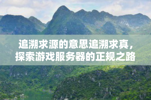 追溯求源的意思追溯求真,探索游戏服务器的正规之路,探索游戏服务器正规之路,追溯求真 追溯求源的意思追溯求真,探索游戏服务器的正规之路,探索游戏服务器正规之路,追溯求真