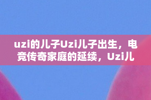 uzi的儿子Uzi儿子出生，电竞传奇家庭的延续，Uzi儿子出生，电竞传奇家庭的延续