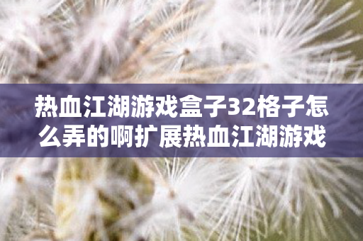 热血江湖游戏盒子32格子怎么弄的啊扩展热血江湖游戏盒子32格子的方法,热血江湖游戏盒子32格子扩展方法揭秘 热血江湖游戏盒子32格子怎么弄的啊扩展热血江湖游戏盒子32格子的方法,热血江湖游戏盒子32格子扩展方法揭秘