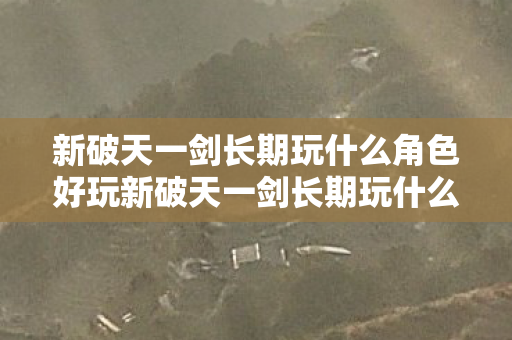 新破天一剑长期玩什么角色好玩新破天一剑长期玩什么角色好，新破天一剑，长期游戏角色推荐