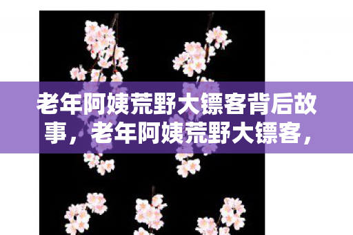 老年阿姨荒野大镖客背后故事,老年阿姨荒野大镖客,传奇背后的故事 老年阿姨荒野大镖客背后故事,老年阿姨荒野大镖客,传奇背后的故事