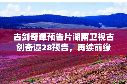 古剑奇谭预告片湖南卫视古剑奇谭28预告,再续前缘,共赴仙途,古剑奇谭再续前缘,共赴仙途,28预告片湖南卫视首播 古剑奇谭预告片湖南卫视古剑奇谭28预告,再续前缘,共赴仙途,古剑奇谭再续前缘,共赴仙途,28预告片湖南卫视首播