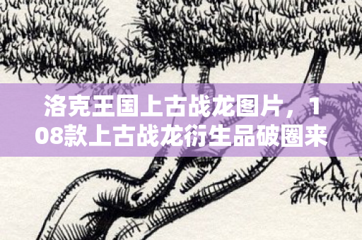 108款上古战龙衍生品破圈来袭图片