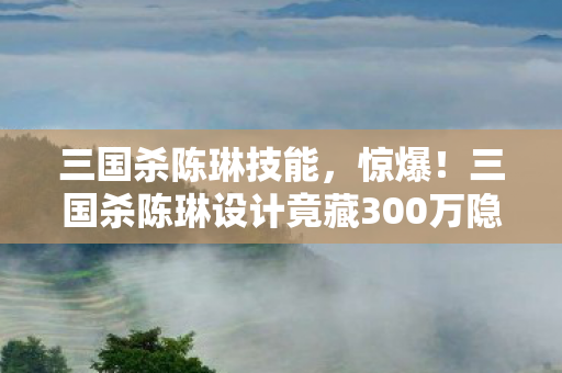 三国杀陈琳设计竟藏300万隐情图片