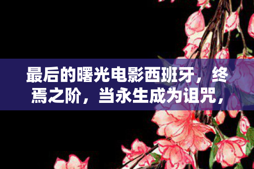 最后的曙光电影西班牙，终焉之阶，当永生成为诅咒，我却在黎明前按下了重启键