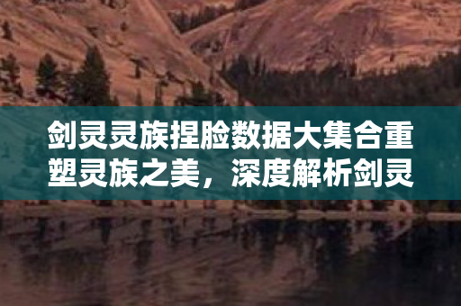 剑灵灵族捏脸数据大集合重塑灵族之美,深度解析剑灵官方捏脸数据,重塑灵族之美!剑灵官方捏脸数据深度解析 剑灵灵族捏脸数据大集合重塑灵族之美,深度解析剑灵官方捏脸数据,重塑灵族之美!剑灵官方捏脸数据深度解析