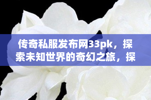 传奇私服发布网33pk，探索未知世界的奇幻之旅，探索未知世界的奇幻之旅，传奇私服发布网33pk
