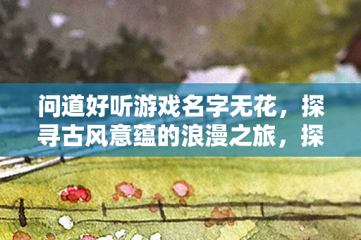 问道好听游戏名字无花，探寻古风意蕴的浪漫之旅，探寻古风意蕴的浪漫之旅，好听的游戏名字无花