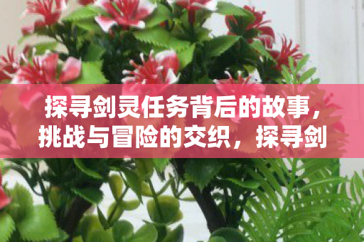 探寻剑灵任务背后的故事,挑战与冒险的交织,探寻剑灵任务背后的故事,挑战与冒险的交织 探寻剑灵任务背后的故事,挑战与冒险的交织,探寻剑灵任务背后的故事,挑战与冒险的交织