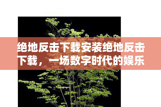 绝地反击下载安装绝地反击下载，一场数字时代的娱乐革命，绝地反击，一场数字时代的娱乐革命下载