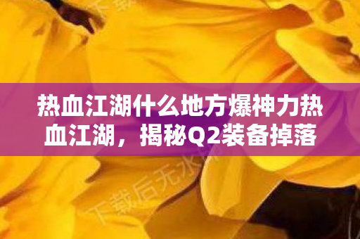热血江湖什么地方爆神力热血江湖,揭秘Q2装备掉落地点,热血江湖Q2装备掉落地点揭秘,神力易爆地点大放送 热血江湖什么地方爆神力热血江湖,揭秘Q2装备掉落地点,热血江湖Q2装备掉落地点揭秘,神力易爆地点大放送