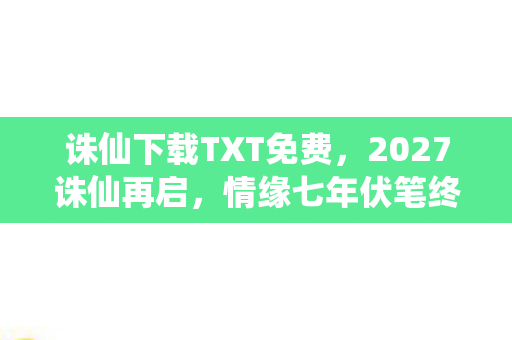 诛仙下载TXT免费,2027诛仙再启,情缘七年伏笔终揭晓,鼻子一酸才懂何为等你 诛仙下载TXT免费,2027诛仙再启,情缘七年伏笔终揭晓,鼻子一酸才懂何为等你