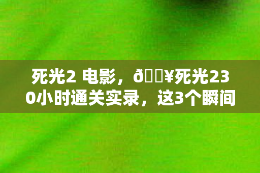 死光2 电影，🔥死光230小时通关实录，这3个瞬间让我肾上腺素狂飙到200%！