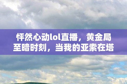 怦然心动lol直播，黄金局至暗时刻，当我的亚索在塔下闪现撞墙，却撞碎了中年人生的终极悖论