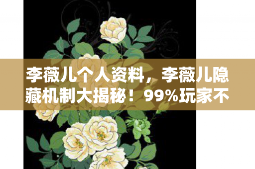李薇儿个人资料，李薇儿隐藏机制大揭秘！99%玩家不知的30%暴击率暗改真相