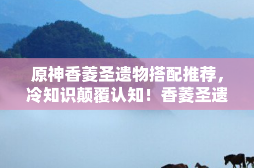 原神香菱圣遗物搭配推荐,冷知识颠覆认知!香菱圣遗物搭配竟藏着目瞪口呆的十年谎言 原神香菱圣遗物搭配推荐,冷知识颠覆认知!香菱圣遗物搭配竟藏着目瞪口呆的十年谎言