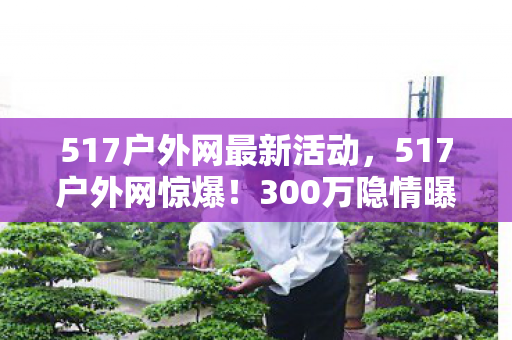 517户外网最新活动,517户外网惊爆!300万隐情曝光,离职老兵拍桌怒吼,这操作真让人吓一跳! 517户外网最新活动,517户外网惊爆!300万隐情曝光,离职老兵拍桌怒吼,这操作真让人吓一跳!
