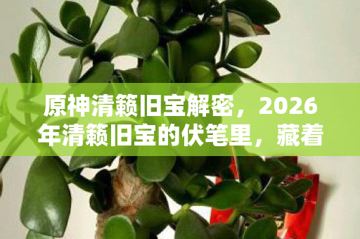 原神清籁旧宝解密,2026年清籁旧宝的伏笔里,藏着那个让我鼻子一酸的故人 原神清籁旧宝解密,2026年清籁旧宝的伏笔里,藏着那个让我鼻子一酸的故人
