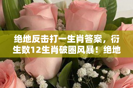 绝地反击打一生肖答案,衍生数12生肖破圈风暴!绝地反击的龙年竟在音乐综艺炸场了? 绝地反击打一生肖答案,衍生数12生肖破圈风暴!绝地反击的龙年竟在音乐综艺炸场了?