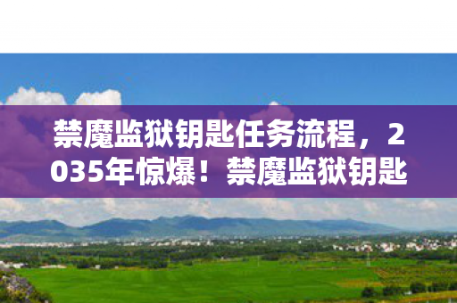 禁魔监狱钥匙任务流程,2035年惊爆!禁魔监狱钥匙尘封千年,背后真相震撼世人! 禁魔监狱钥匙任务流程,2035年惊爆!禁魔监狱钥匙尘封千年,背后真相震撼世人!
