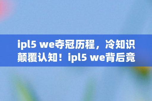 ipl5 we夺冠历程，冷知识颠覆认知！ipl5 we背后竟藏十年目瞪口呆的蠢玩家真相