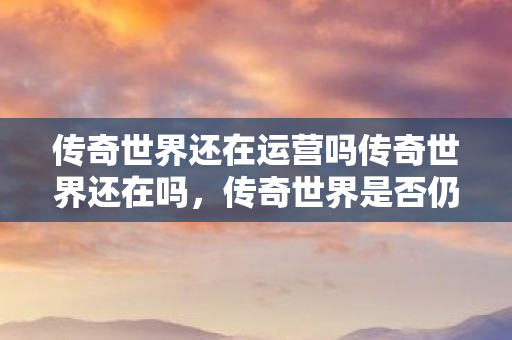 传奇世界还在运营吗传奇世界还在吗,传奇世界是否仍在运营? 传奇世界还在运营吗传奇世界还在吗,传奇世界是否仍在运营?