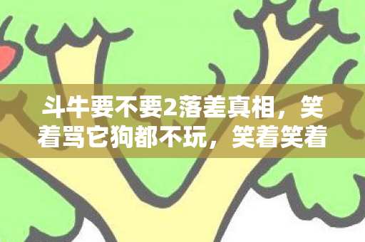 斗牛要不要2落差真相，笑着骂它狗都不玩，笑着笑着就哭了