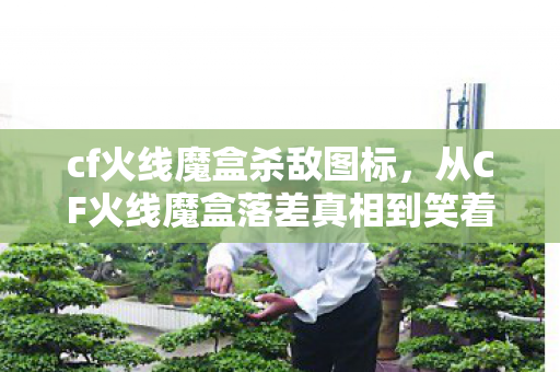 cf火线魔盒杀敌图标,从CF火线魔盒落差真相到笑着笑着哭了,我终究还是那个没出息的骗子 cf火线魔盒杀敌图标,从CF火线魔盒落差真相到笑着笑着哭了,我终究还是那个没出息的骗子